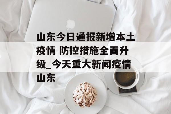 山东今日通报新增本土疫情 防控措施全面升级_今天重大新闻疫情山东