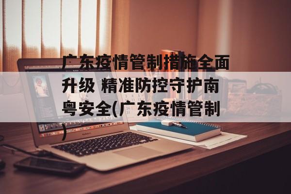 广东疫情管制措施全面升级 精准防控守护南粤安全(广东疫情管制)