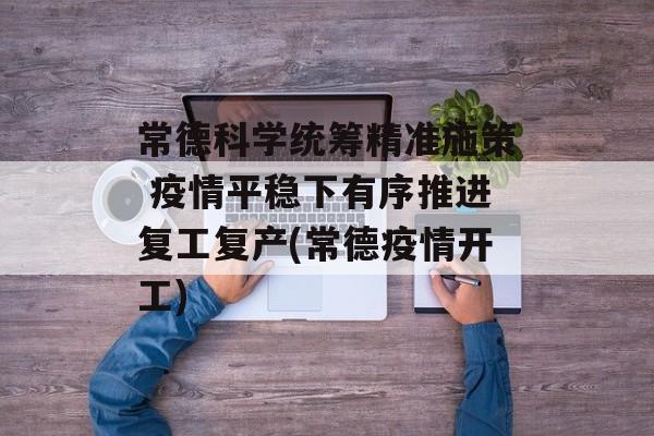 常德科学统筹精准施策 疫情平稳下有序推进复工复产(常德疫情开工)