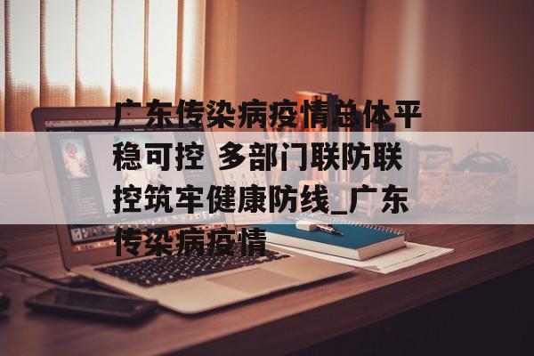 广东传染病疫情总体平稳可控 多部门联防联控筑牢健康防线_广东传染病疫情