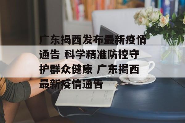广东揭西发布最新疫情通告 科学精准防控守护群众健康 广东揭西最新疫情通告