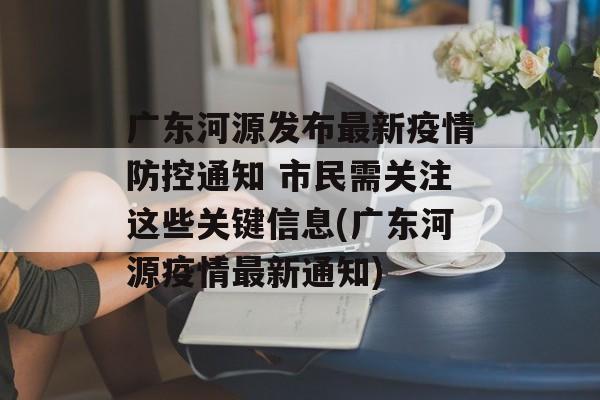 广东河源发布最新疫情防控通知 市民需关注这些关键信息(广东河源疫情最新通知)