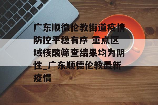 广东顺德伦教街道疫情防控平稳有序 重点区域核酸筛查结果均为阴性_广东顺德伦教最新疫情