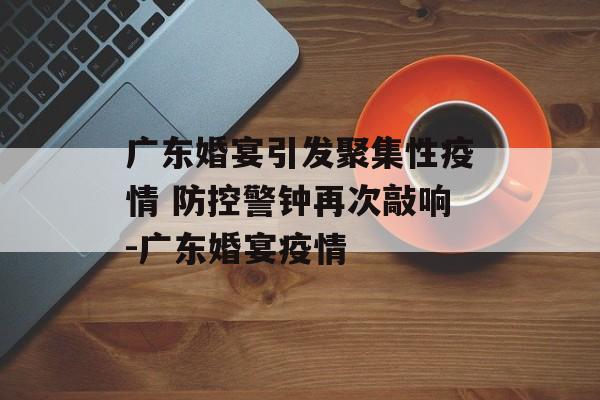 广东婚宴引发聚集性疫情 防控警钟再次敲响-广东婚宴疫情