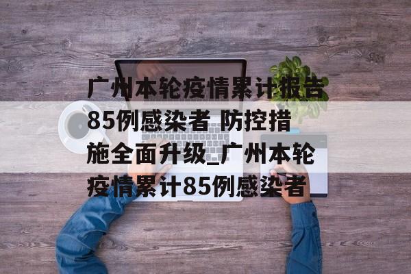 广州本轮疫情累计报告85例感染者 防控措施全面升级_广州本轮疫情累计85例感染者