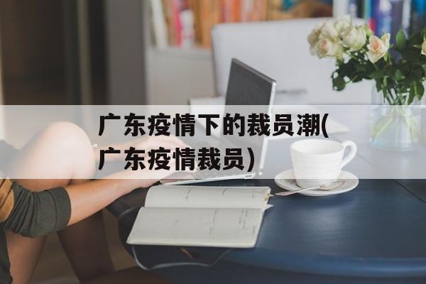 广东疫情下的裁员潮(广东疫情裁员)