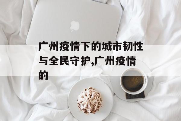 广州疫情下的城市韧性与全民守护,广州疫情的