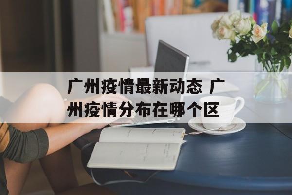 广州疫情最新动态 广州疫情分布在哪个区