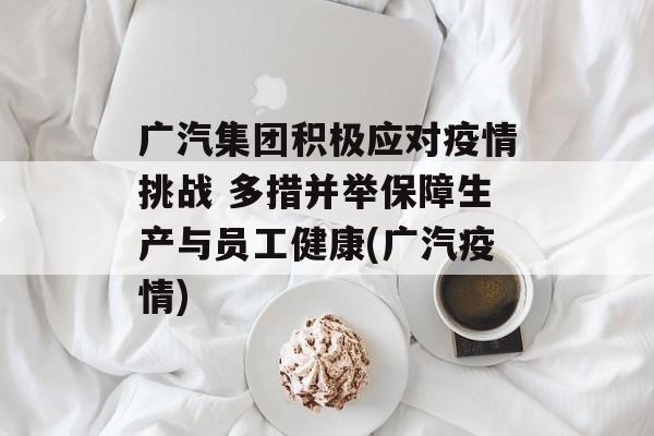 广汽集团积极应对疫情挑战 多措并举保障生产与员工健康(广汽疫情)