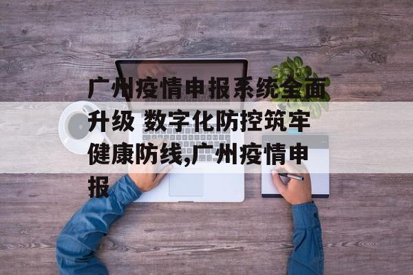 广州疫情申报系统全面升级 数字化防控筑牢健康防线,广州疫情申报