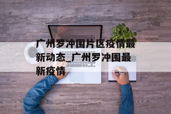 广州罗冲围片区疫情最新动态_广州罗冲围最新疫情
