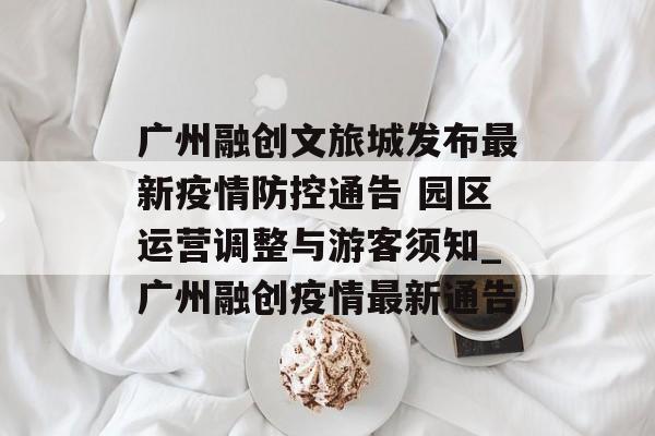 广州融创文旅城发布最新疫情防控通告 园区运营调整与游客须知_广州融创疫情最新通告