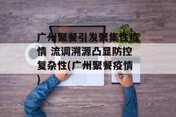 广州聚餐引发聚集性疫情 流调溯源凸显防控复杂性(广州聚餐疫情)