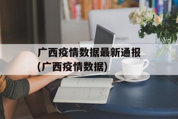 广西疫情数据最新通报(广西疫情数据)
