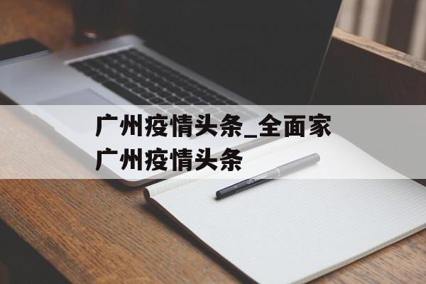 广州疫情头条_全面家广州疫情头条