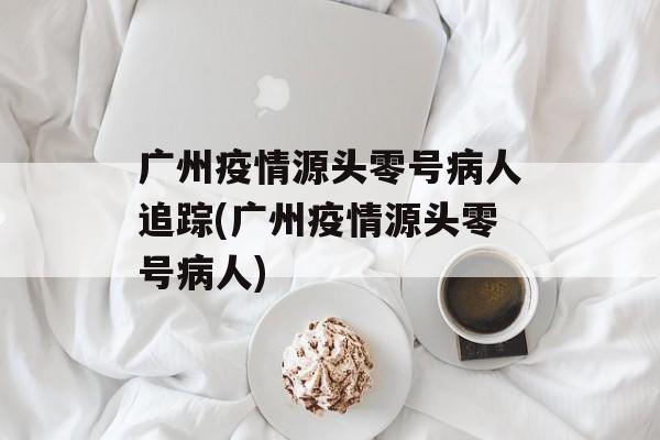 广州疫情源头零号病人追踪(广州疫情源头零号病人)