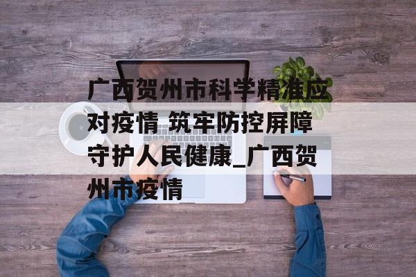 广西贺州市科学精准应对疫情 筑牢防控屏障守护人民健康_广西贺州市疫情