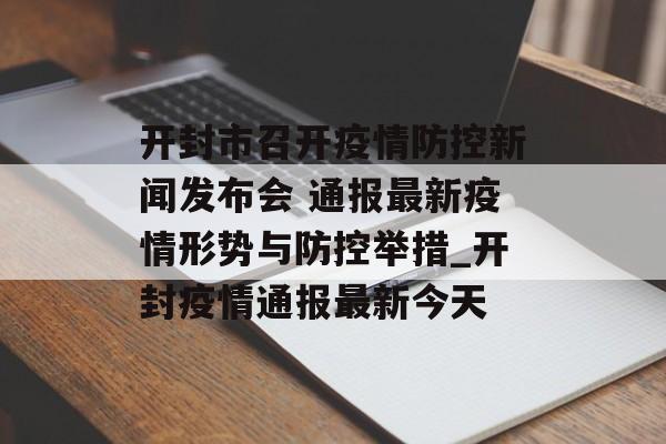 开封市召开疫情防控新闻发布会 通报最新疫情形势与防控举措_开封疫情通报最新今天