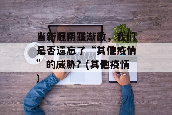 当新冠阴霾渐散，我们是否遗忘了“其他疫情”的威胁？(其他疫情)
