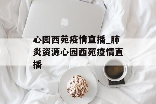 心园西苑疫情直播_肺炎资源心园西苑疫情直播