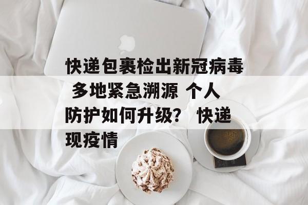 快递包裹检出新冠病毒 多地紧急溯源 个人防护如何升级？ 快递现疫情