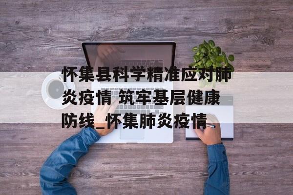 怀集县科学精准应对肺炎疫情 筑牢基层健康防线_怀集肺炎疫情