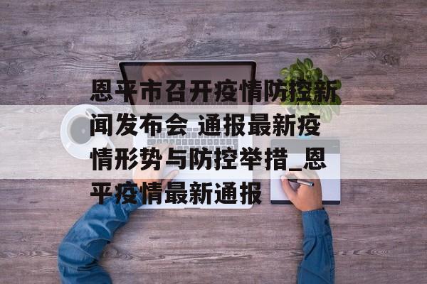 恩平市召开疫情防控新闻发布会 通报最新疫情形势与防控举措_恩平疫情最新通报