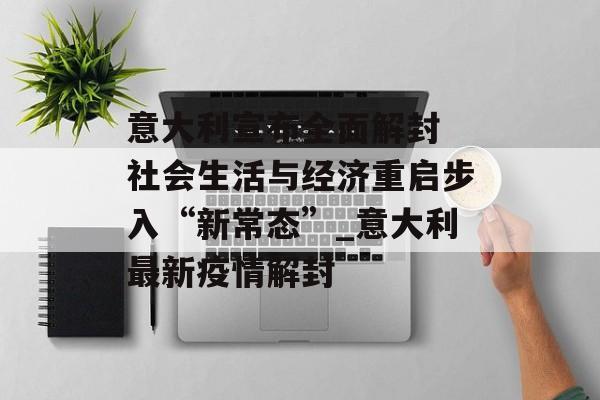 意大利宣布全面解封 社会生活与经济重启步入“新常态”_意大利最新疫情解封