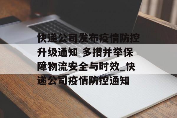 快递公司发布疫情防控升级通知 多措并举保障物流安全与时效_快递公司疫情防控通知