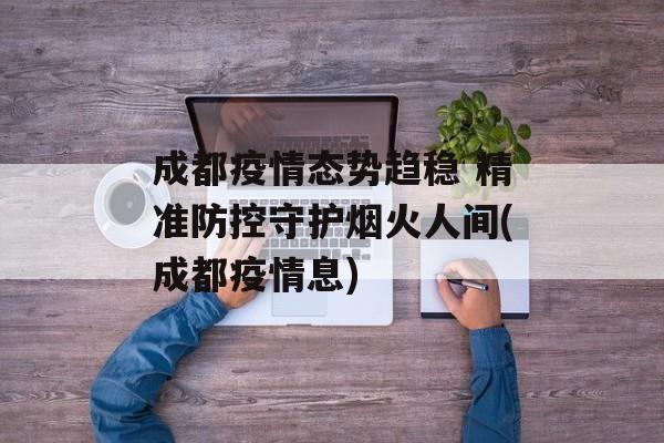 成都疫情态势趋稳 精准防控守护烟火人间(成都疫情息)