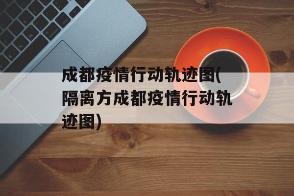 成都疫情行动轨迹图(隔离方成都疫情行动轨迹图)