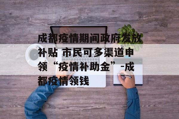 成都疫情期间政府发放补贴 市民可多渠道申领“疫情补助金”-成都疫情领钱