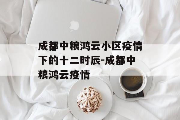 成都中粮鸿云小区疫情下的十二时辰-成都中粮鸿云疫情