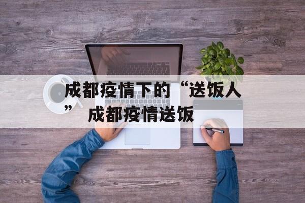 成都疫情下的“送饭人” 成都疫情送饭