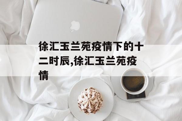 徐汇玉兰苑疫情下的十二时辰,徐汇玉兰苑疫情