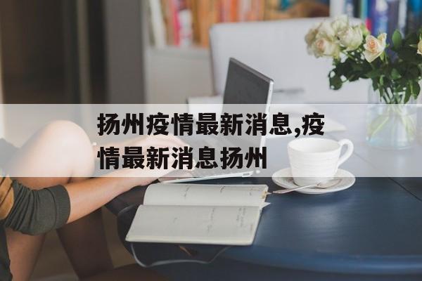 扬州疫情最新消息,疫情最新消息扬州