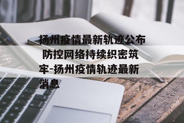 扬州疫情最新轨迹公布 防控网络持续织密筑牢-扬州疫情轨迹最新消息