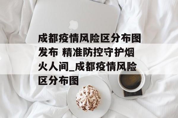 成都疫情风险区分布图发布 精准防控守护烟火人间_成都疫情风险区分布图