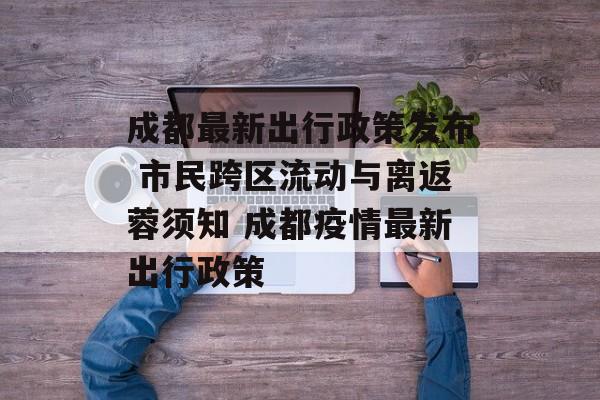 成都最新出行政策发布 市民跨区流动与离返蓉须知 成都疫情最新出行政策