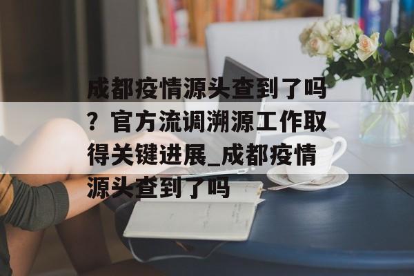成都疫情源头查到了吗？官方流调溯源工作取得关键进展_成都疫情源头查到了吗