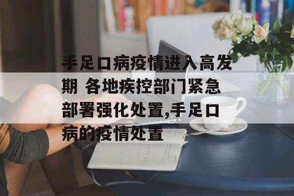 手足口病疫情进入高发期 各地疾控部门紧急部署强化处置,手足口病的疫情处置
