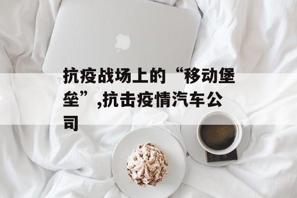 抗疫战场上的“移动堡垒”,抗击疫情汽车公司