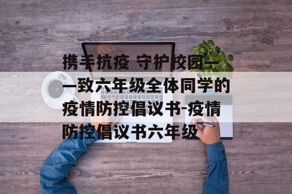 携手抗疫 守护校园——致六年级全体同学的疫情防控倡议书-疫情防控倡议书六年级
