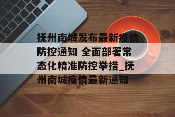 抚州南城发布最新疫情防控通知 全面部署常态化精准防控举措_抚州南城疫情最新通知