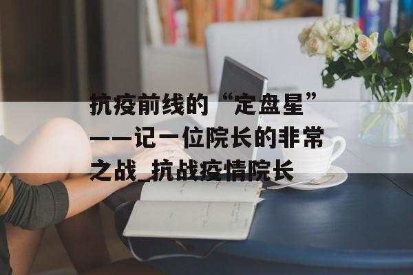 抗疫前线的“定盘星”——记一位院长的非常之战_抗战疫情院长