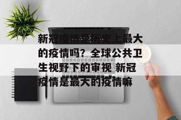 新冠疫情是历史上最大的疫情吗？全球公共卫生视野下的审视 新冠疫情是最大的疫情嘛