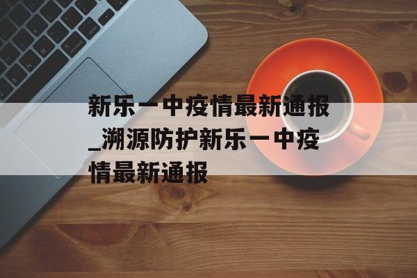 新乐一中疫情最新通报_溯源防护新乐一中疫情最新通报