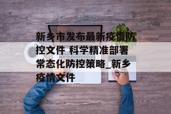 新乡市发布最新疫情防控文件 科学精准部署常态化防控策略_新乡疫情文件