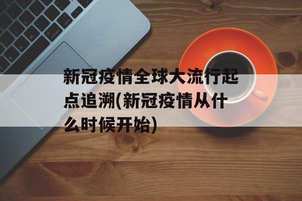 新冠疫情全球大流行起点追溯(新冠疫情从什么时候开始)
