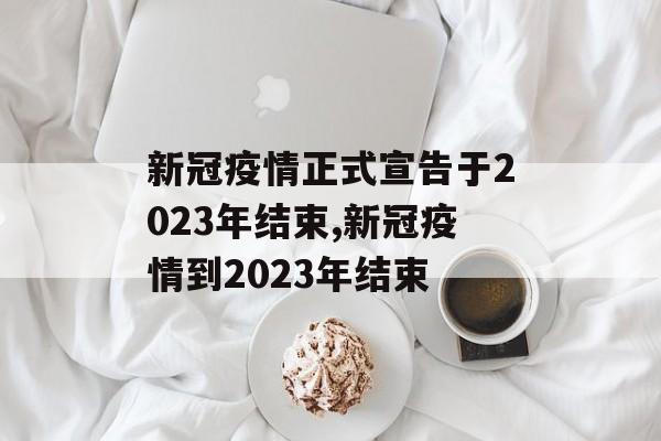 新冠疫情正式宣告于2023年结束,新冠疫情到2023年结束